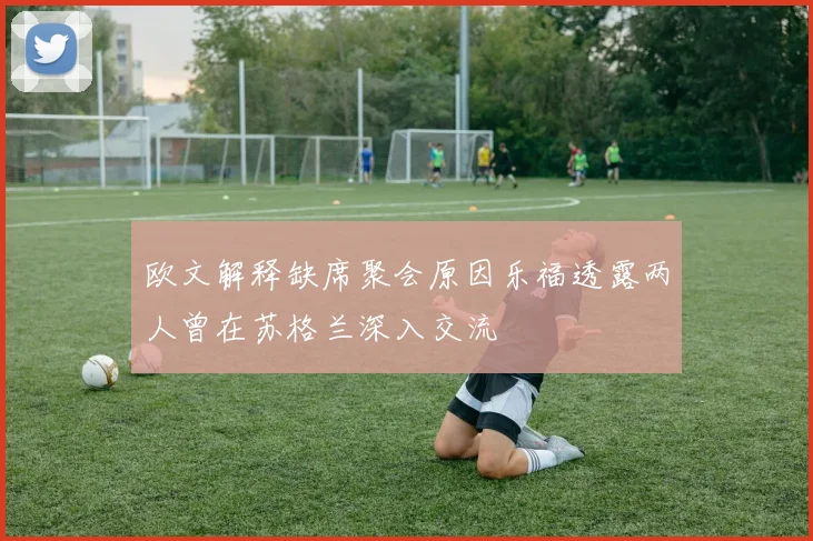欧文解释缺席聚会原因乐福透露两人曾在苏格兰深入交流
