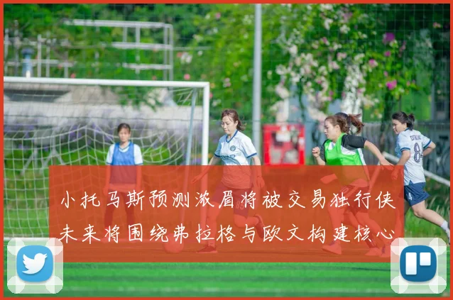 小托马斯预测浓眉将被交易独行侠未来将围绕弗拉格与欧文构建核心阵容