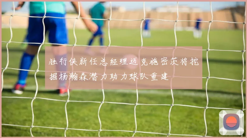 独行侠新任总经理迈克施密茨将挖掘杨瀚森潜力助力球队重建