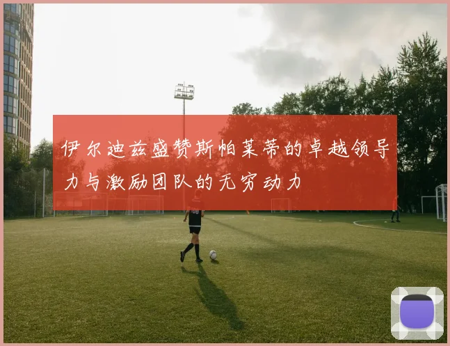 伊尔迪兹盛赞斯帕莱蒂的卓越领导力与激励团队的无穷动力