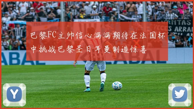 巴黎FC主帅信心满满期待在法国杯中挑战巴黎圣日耳曼制造惊喜
