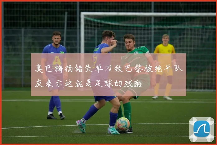 奥巴梅扬错失单刀致巴黎被绝平队友表示这就是足球的残酷