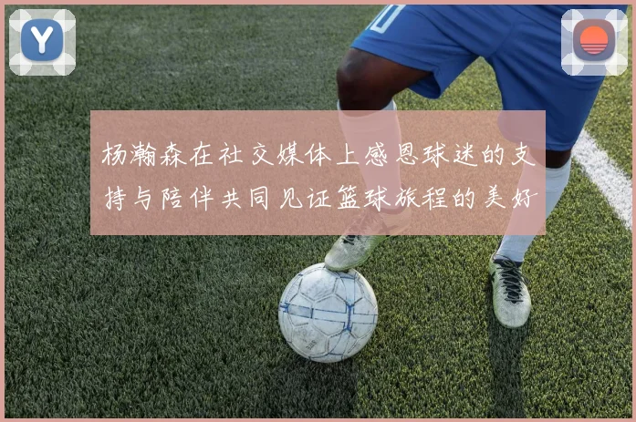 杨瀚森在社交媒体上感恩球迷的支持与陪伴共同见证篮球旅程的美好时刻