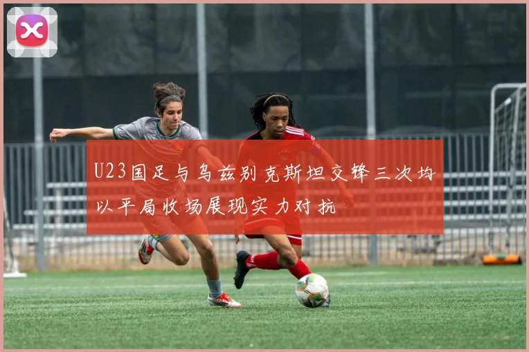 U23国足与乌兹别克斯坦交锋三次均以平局收场展现实力对抗