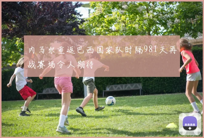 内马尔重返巴西国家队时隔981天再战赛场令人期待