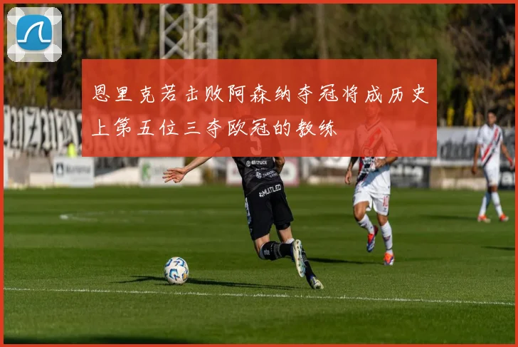 恩里克若击败阿森纳夺冠将成历史上第五位三夺欧冠的教练